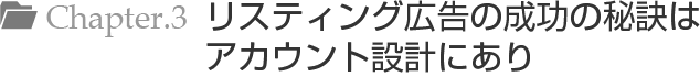 Chapter.3 リスティング広告の成功の秘訣はアカウント設計にあり